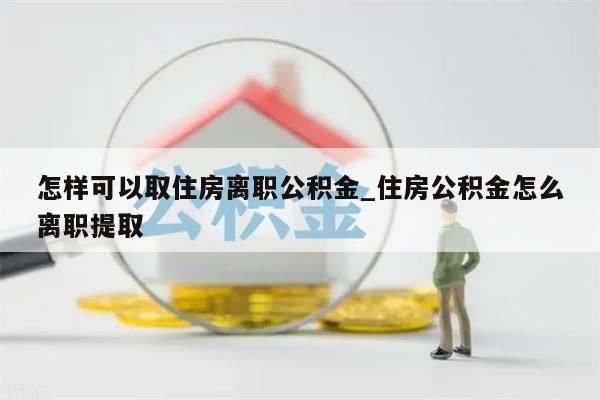 怎样可以取住房离职公积金_住房公积金怎么离职提取